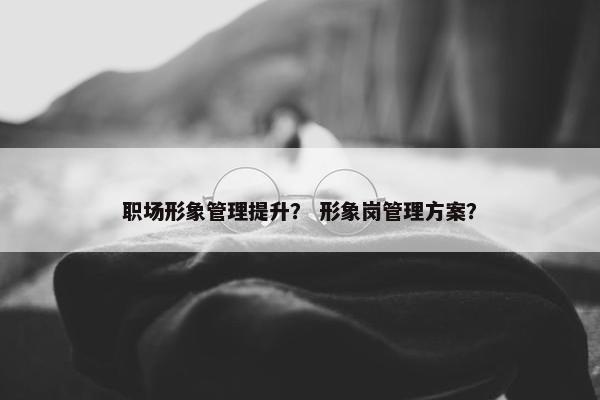 职场形象管理提升？ 形象岗管理方案？