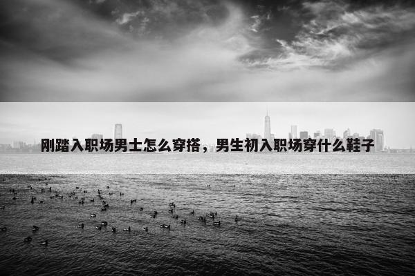 刚踏入职场男士怎么穿搭，男生初入职场穿什么鞋子