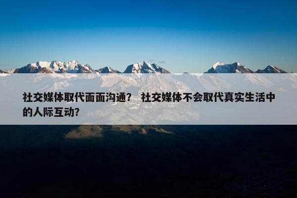 社交媒体取代面面沟通？ 社交媒体不会取代真实生活中的人际互动？