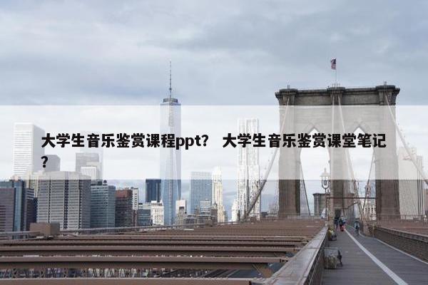 大学生音乐鉴赏课程ppt？ 大学生音乐鉴赏课堂笔记？