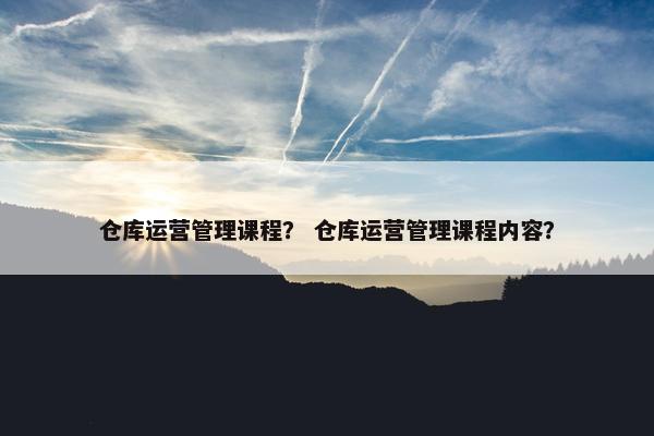 仓库运营管理课程？ 仓库运营管理课程内容？
