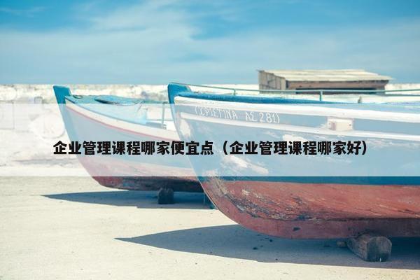 企业管理课程哪家便宜点（企业管理课程哪家好）