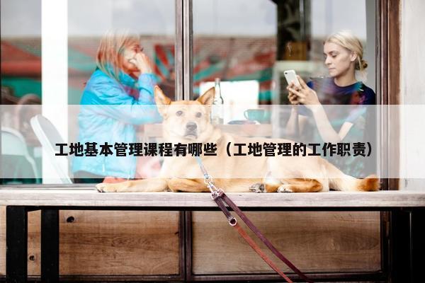 工地基本管理课程有哪些（工地管理的工作职责）