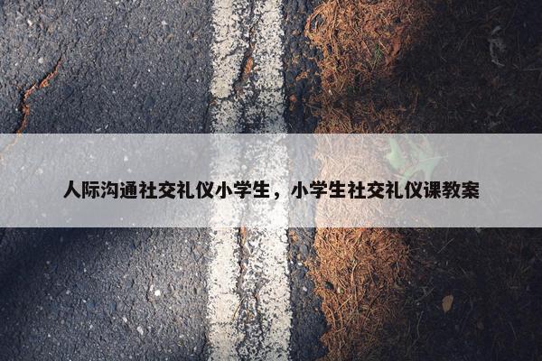 人际沟通社交礼仪小学生，小学生社交礼仪课教案