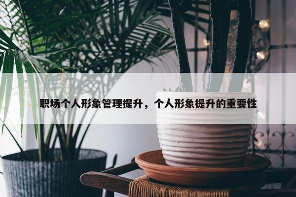 职场个人形象管理提升，个人形象提升的重要性