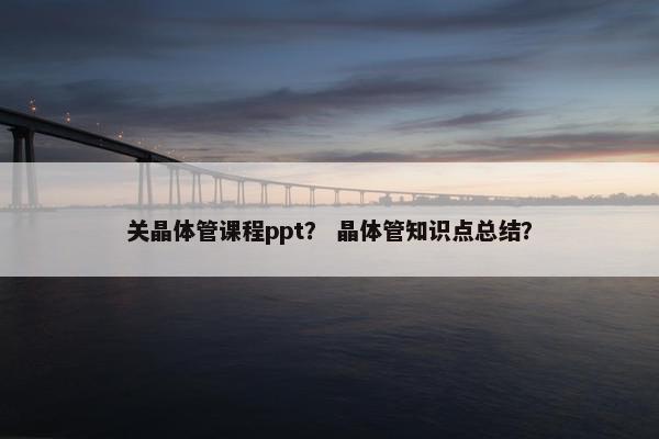 关晶体管课程ppt？ 晶体管知识点总结？