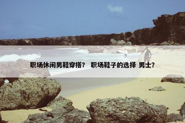职场休闲男鞋穿搭？ 职场鞋子的选择 男士？