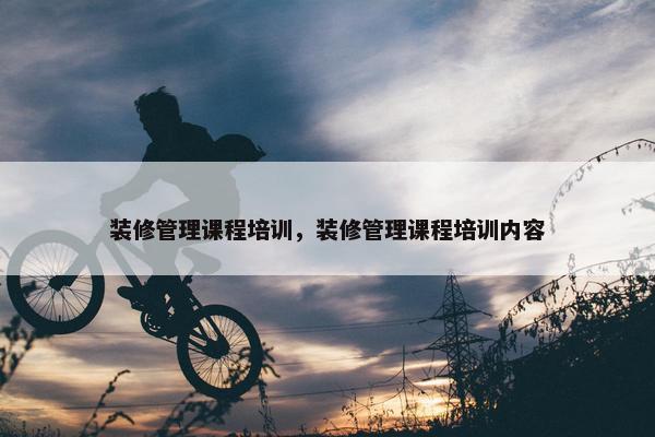 装修管理课程培训，装修管理课程培训内容
