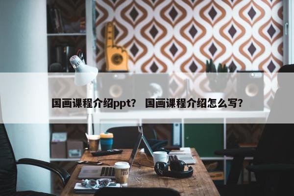 国画课程介绍ppt？ 国画课程介绍怎么写？