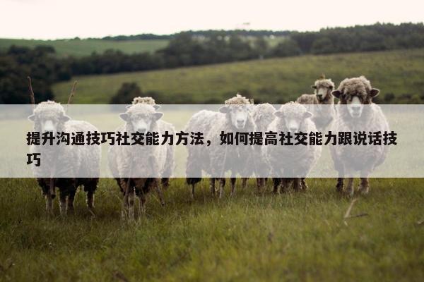 提升沟通技巧社交能力方法，如何提高社交能力跟说话技巧