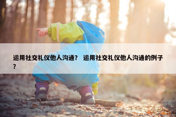 运用社交礼仪他人沟通？ 运用社交礼仪他人沟通的例子？
