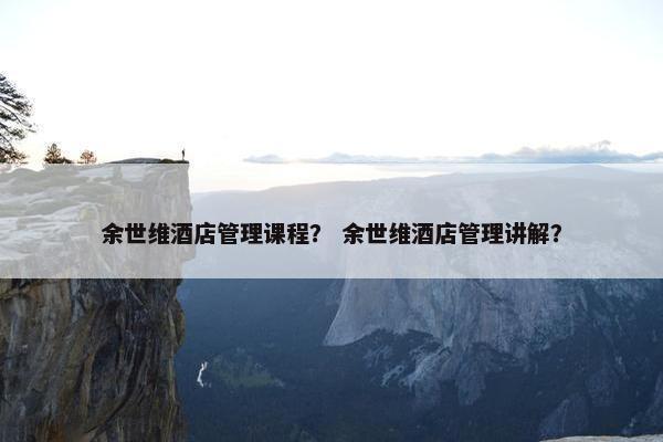 余世维酒店管理课程？ 余世维酒店管理讲解？