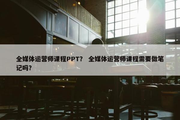 全媒体运营师课程PPT？ 全媒体运营师课程需要做笔记吗？