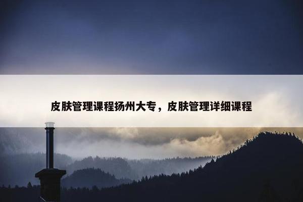 皮肤管理课程扬州大专，皮肤管理详细课程