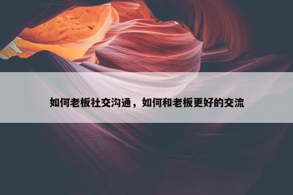 如何老板社交沟通，如何和老板更好的交流