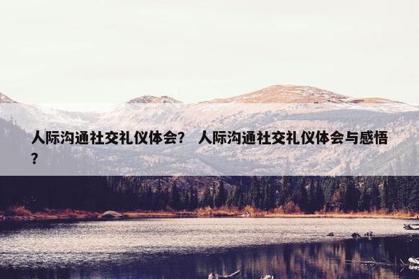 人际沟通社交礼仪体会？ 人际沟通社交礼仪体会与感悟？