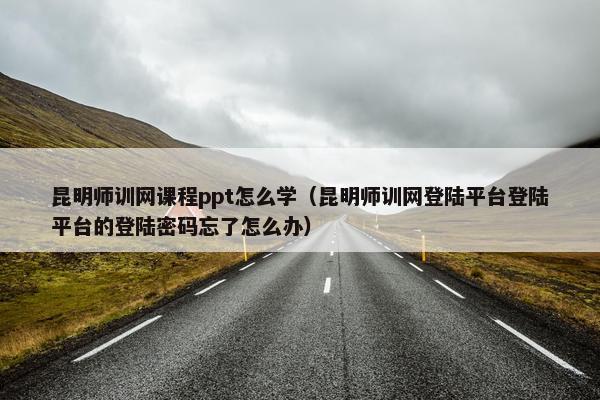 昆明师训网课程ppt怎么学（昆明师训网登陆平台登陆平台的登陆密码忘了怎么办）