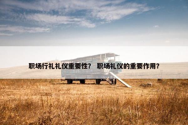 职场行礼礼仪重要性？ 职场礼仪的重要作用？
