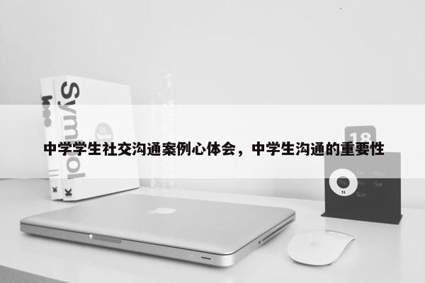 中学学生社交沟通案例心体会，中学生沟通的重要性