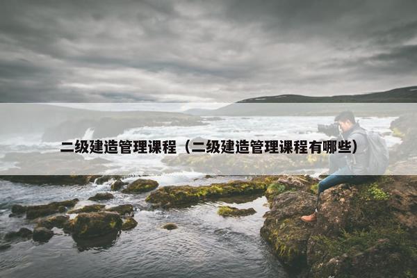 二级建造管理课程（二级建造管理课程有哪些）