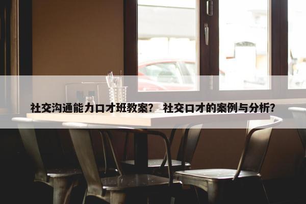 社交沟通能力口才班教案？ 社交口才的案例与分析？