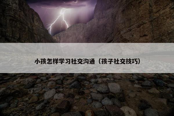 小孩怎样学习社交沟通（孩子社交技巧）