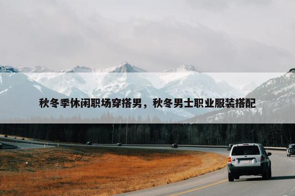 秋冬季休闲职场穿搭男，秋冬男士职业服装搭配