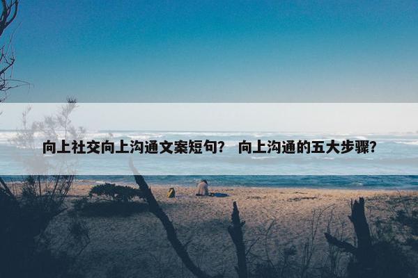 向上社交向上沟通文案短句？ 向上沟通的五大步骤？