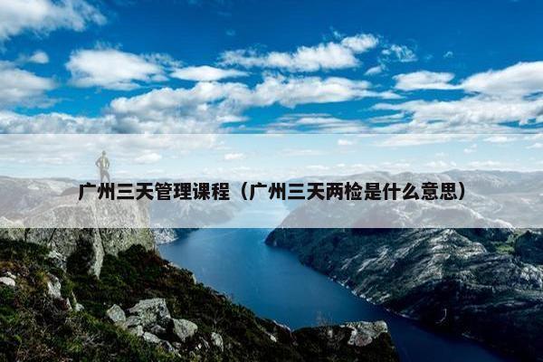 广州三天管理课程（广州三天两检是什么意思）