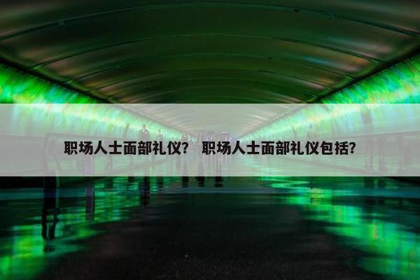 职场人士面部礼仪？ 职场人士面部礼仪包括？