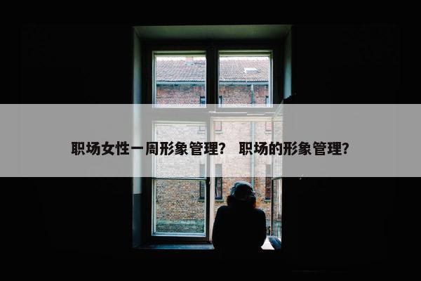 职场女性一周形象管理？ 职场的形象管理？