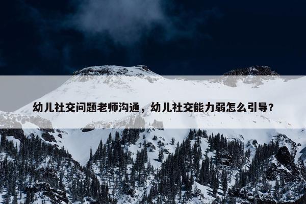 幼儿社交问题老师沟通，幼儿社交能力弱怎么引导?