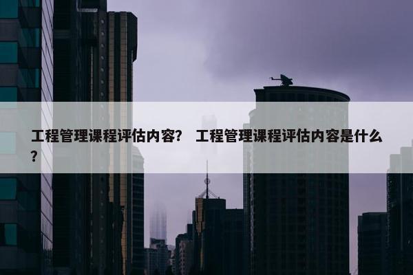 工程管理课程评估内容？ 工程管理课程评估内容是什么？