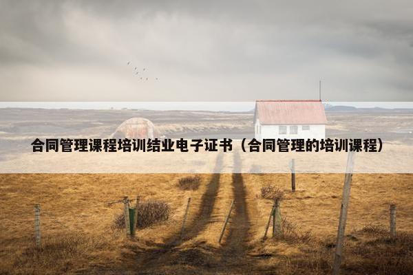 合同管理课程培训结业电子证书（合同管理的培训课程）