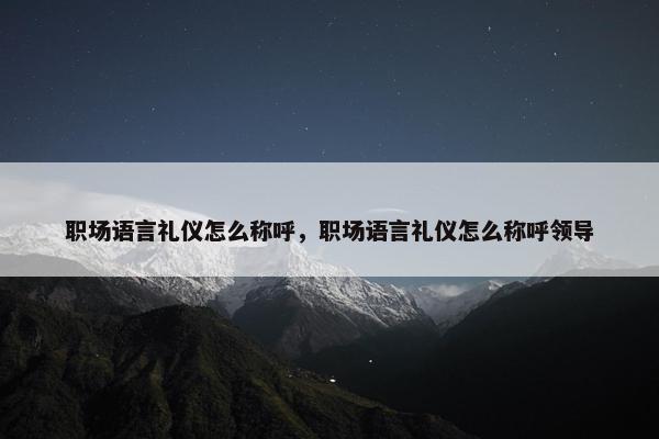职场语言礼仪怎么称呼，职场语言礼仪怎么称呼领导