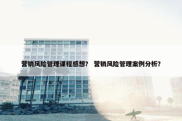 营销风险管理课程感想？ 营销风险管理案例分析？