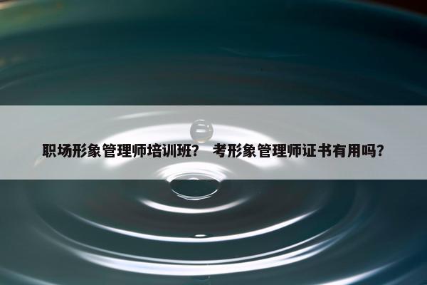 职场形象管理师培训班？ 考形象管理师证书有用吗？