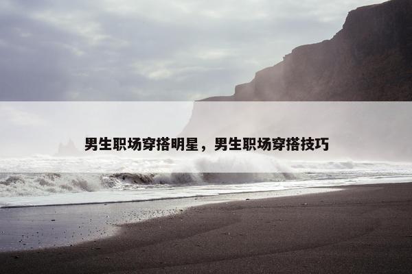 男生职场穿搭明星，男生职场穿搭技巧