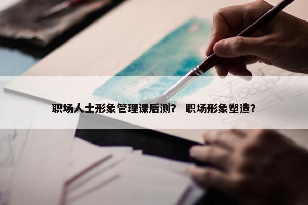 职场人士形象管理课后测？ 职场形象塑造？