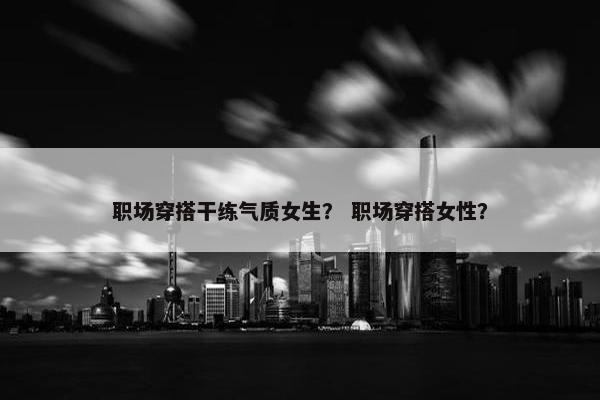 职场穿搭干练气质女生？ 职场穿搭女性？