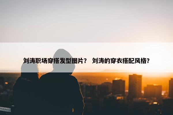 刘涛职场穿搭发型图片？ 刘涛的穿衣搭配风格？