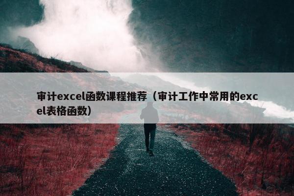 审计excel函数课程推荐（审计工作中常用的excel表格函数）
