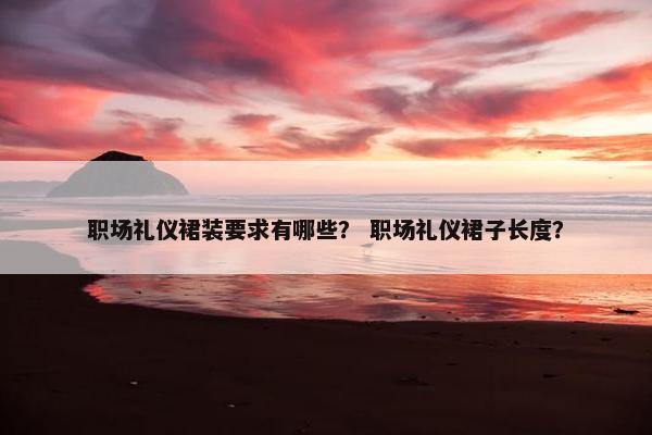 职场礼仪裙装要求有哪些？ 职场礼仪裙子长度？