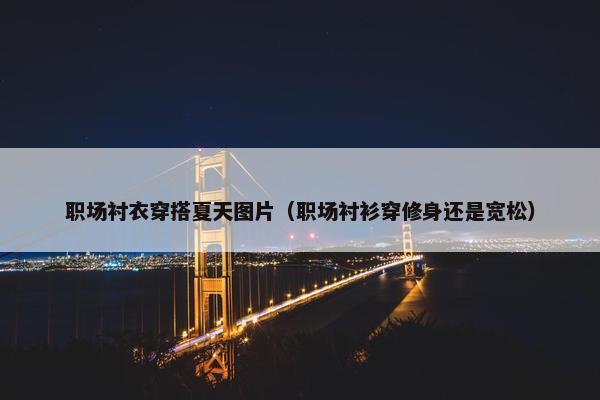 职场衬衣穿搭夏天图片（职场衬衫穿修身还是宽松）