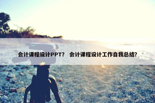 会计课程设计PPT？ 会计课程设计工作自我总结？