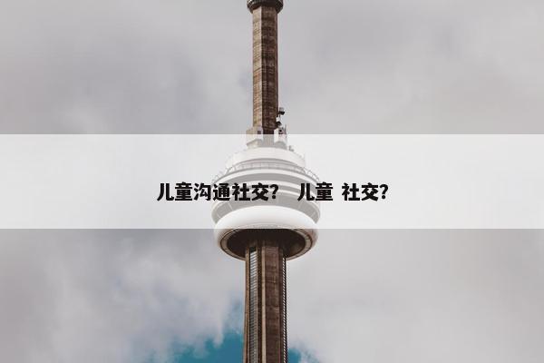 儿童沟通社交？ 儿童 社交？