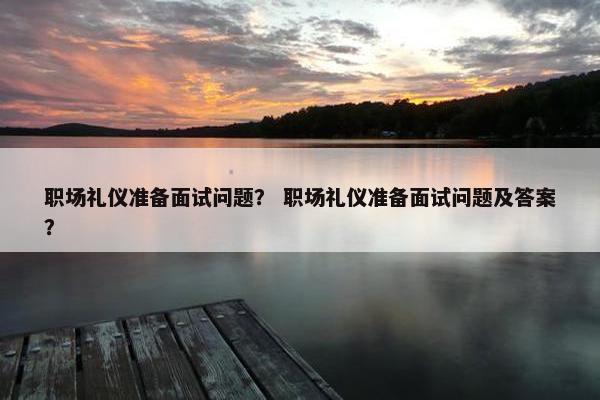 职场礼仪准备面试问题？ 职场礼仪准备面试问题及答案？