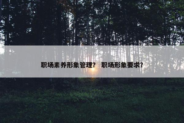 职场素养形象管理？ 职场形象要求？