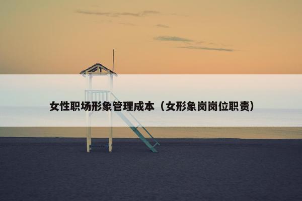 女性职场形象管理成本（女形象岗岗位职责）