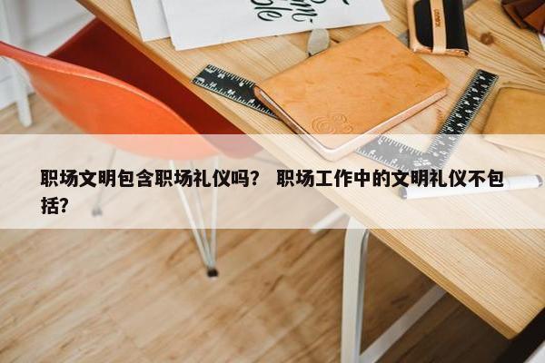 职场文明包含职场礼仪吗？ 职场工作中的文明礼仪不包括？